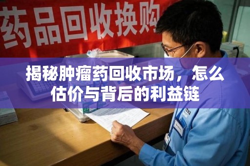 漳州揭秘肿瘤药回收市场，怎么估价与背后的利益链