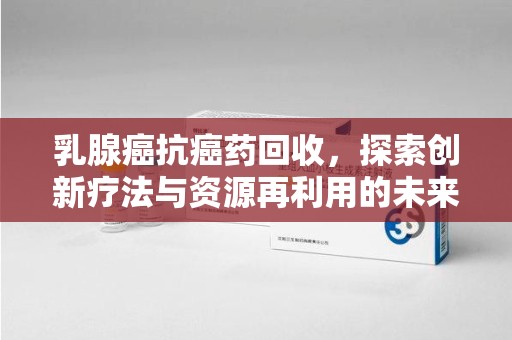 漳州乳腺癌抗癌药回收，探索创新疗法与资源再利用的未来