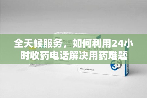 漳州全天候服务，如何利用24小时收药电话解决用药难题