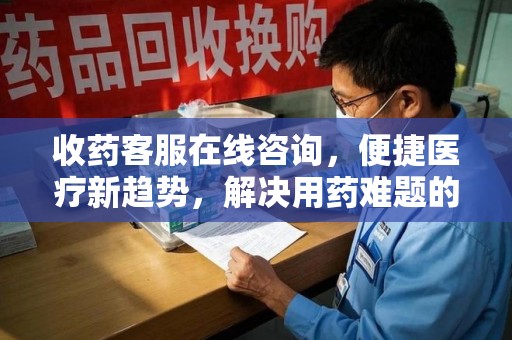 漳州收药客服在线咨询，便捷医疗新趋势，解决用药难题的高效途径