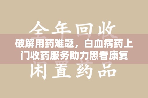 漳州破解用药难题，白血病药上门收药服务助力患者康复