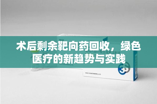 漳州术后剩余靶向药回收，绿色医疗的新趋势与实践