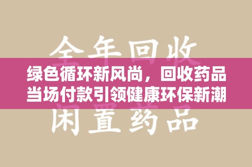 漳州绿色循环新风尚，回收药品当场付款引领健康环保新潮流