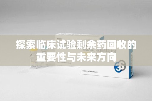 漳州探索临床试验剩余药回收的重要性与未来方向
