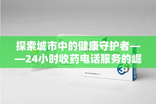 漳州探索城市中的健康守护者——24小时收药电话服务的崛起