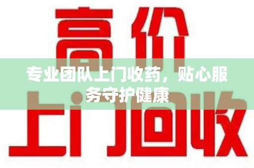 漳州专业团队上门收药，贴心服务守护健康