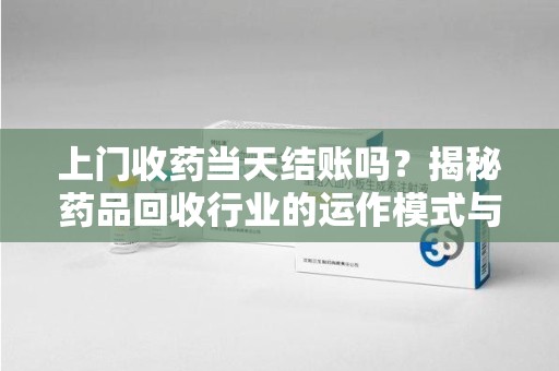 漳州上门收药当天结账吗？揭秘药品回收行业的运作模式与用户权益保障