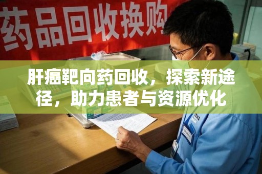 漳州肝癌靶向药回收，探索新途径，助力患者与资源优化