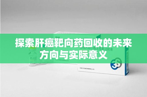 漳州探索肝癌靶向药回收的未来方向与实际意义