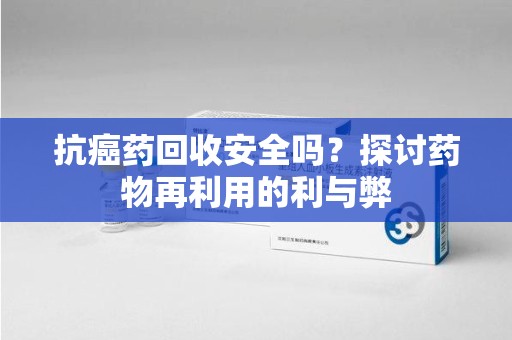 漳州抗癌药回收安全吗？探讨药物再利用的利与弊