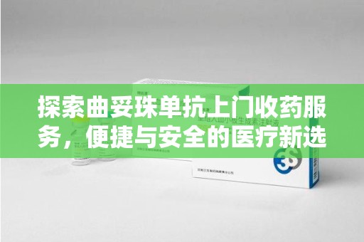 漳州探索曲妥珠单抗上门收药服务，便捷与安全的医疗新选择