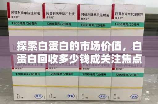 漳州探索白蛋白的市场价值，白蛋白回收多少钱成关注焦点